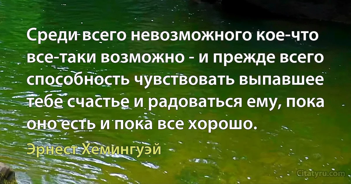 Среди всего невозможного кое-что все-таки возможно - и прежде всего способность чувствовать выпавшее тебе счастье и радоваться ему, пока оно есть и пока все хорошо. (Эрнест Хемингуэй)