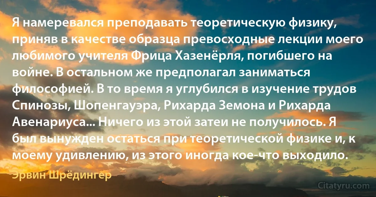 Я намеревался преподавать теоретическую физику, приняв в качестве образца превосходные лекции моего любимого учителя Фрица Хазенёрля, погибшего на войне. В остальном же предполагал заниматься философией. В то время я углубился в изучение трудов Спинозы, Шопенгауэра, Рихарда Земона и Рихарда Авенариуса... Ничего из этой затеи не получилось. Я был вынужден остаться при теоретической физике и, к моему удивлению, из этого иногда кое-что выходило. (Эрвин Шрёдингер)