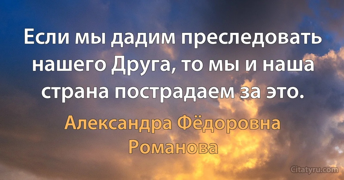 Если мы дадим преследовать нашего Друга, то мы и наша страна пострадаем за это. (Александра Фёдоровна Романова)