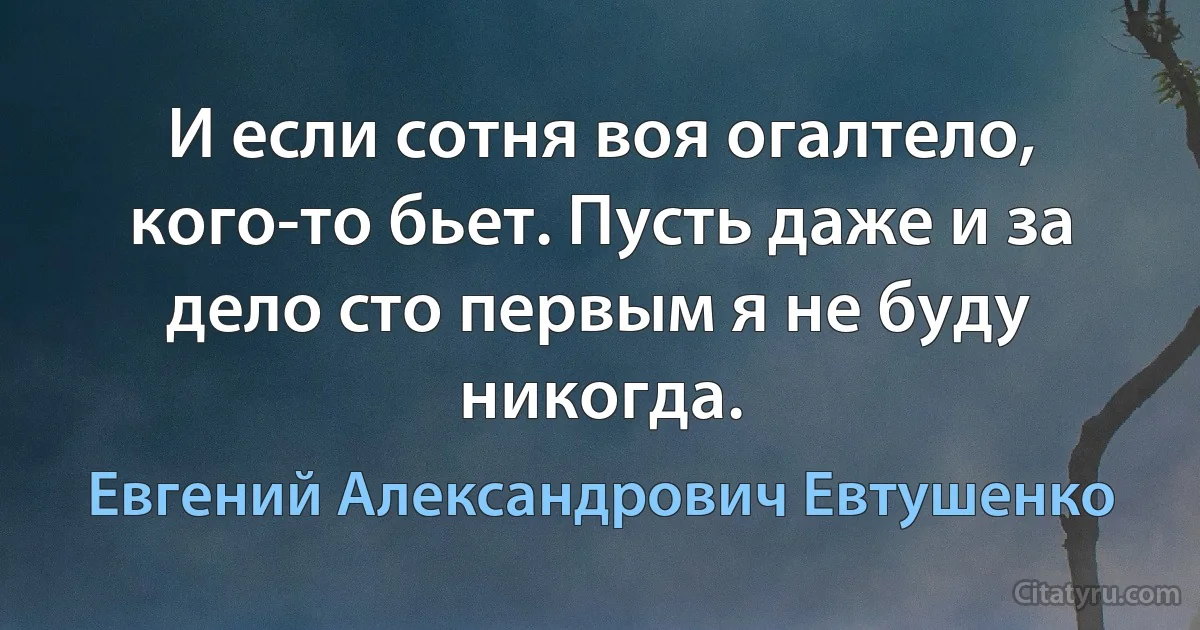 И если сотня воя огалтело, кого-то бьет. Пусть даже и за дело сто первым я не буду никогда. (Евгений Александрович Евтушенко)