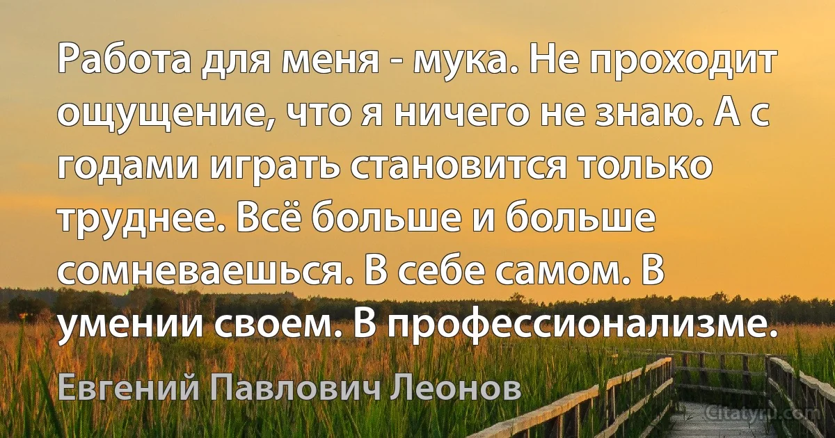 Работа для меня - мука. Не проходит ощущение, что я ничего не знаю. А с годами играть становится только труднее. Всё больше и больше сомневаешься. В себе самом. В умении своем. В профессионализме. (Евгений Павлович Леонов)