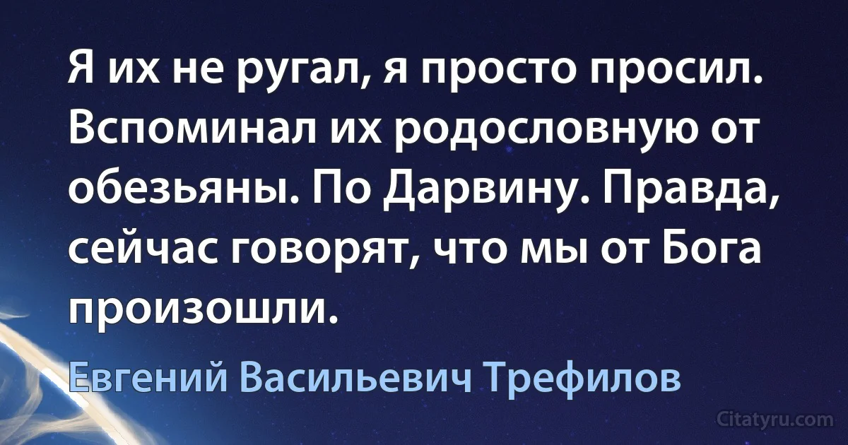 Я их не ругал, я просто просил. Вспоминал их родословную от обезьяны. По Дарвину. Правда, сейчас говорят, что мы от Бога произошли. (Евгений Васильевич Трефилов)