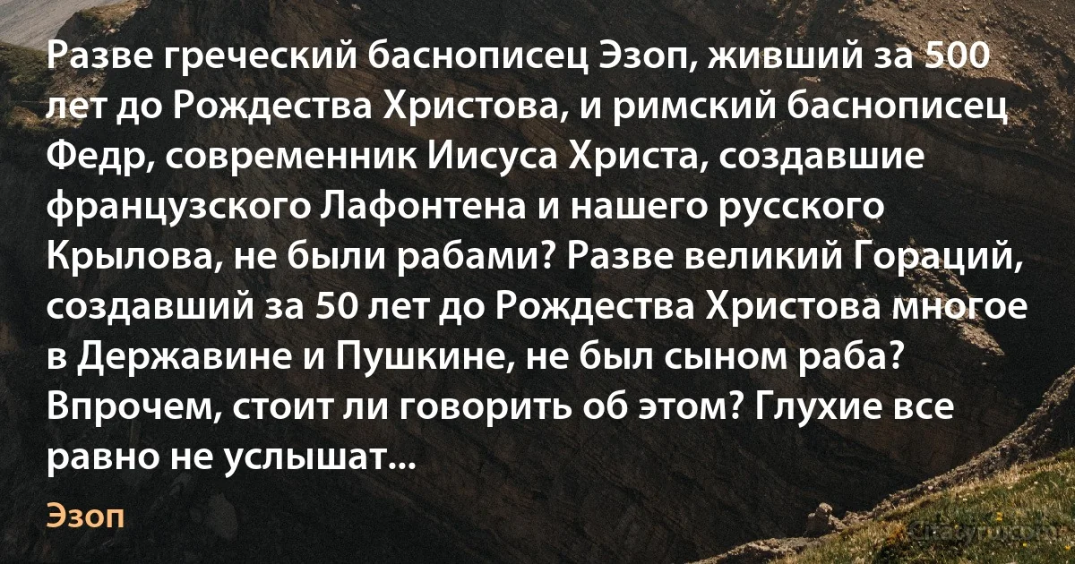 Разве греческий баснописец Эзоп, живший за 500 лет до Рождества Христова, и римский баснописец Федр, современник Иисуса Христа, создавшие французского Лафонтена и нашего русского Крылова, не были рабами? Разве великий Гораций, создавший за 50 лет до Рождества Христова многое в Державине и Пушкине, не был сыном раба? Впрочем, стоит ли говорить об этом? Глухие все равно не услышат... (Эзоп)