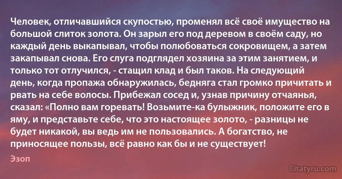 Человек, отличавшийся скупостью, променял всё своё имущество на большой слиток золота. Он зарыл его под деревом в своём саду, но каждый день выкапывал, чтобы полюбоваться сокровищем, а затем закапывал снова. Его слуга подглядел хозяина за этим занятием, и только тот отлучился, - стащил клад и был таков. На следующий день, когда пропажа обнаружилась, бедняга стал громко причитать и рвать на себе волосы. Прибежал сосед и, узнав причину отчаянья, сказал: «Полно вам горевать! Возьмите-ка булыжник, положите его в яму, и представьте себе, что это настоящее золото, - разницы не будет никакой, вы ведь им не пользовались. А богатство, не приносящее пользы, всё равно как бы и не существует! (Эзоп)