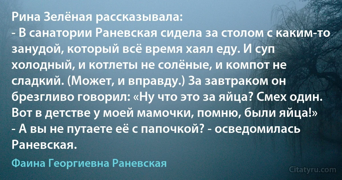 Рина Зелёная рассказывала:
- В санатории Раневская сидела за столом с каким-то занудой, который всё время хаял еду. И суп холодный, и котлеты не солёные, и компот не сладкий. (Может, и вправду.) За завтраком он брезгливо говорил: «Ну что это за яйца? Смех один. Вот в детстве у моей мамочки, помню, были яйца!»
- А вы не путаете её с папочкой? - осведомилась Раневская. (Фаина Георгиевна Раневская)