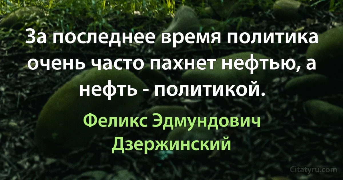 За последнее время политика очень часто пахнет нефтью, а нефть - политикой. (Феликс Эдмундович Дзержинский)