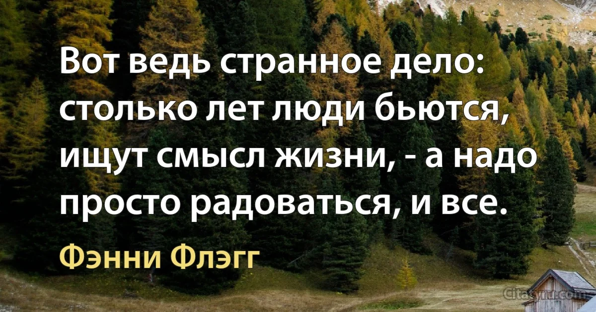 Вот ведь странное дело: столько лет люди бьются, ищут смысл жизни, - а надо просто радоваться, и все. (Фэнни Флэгг)