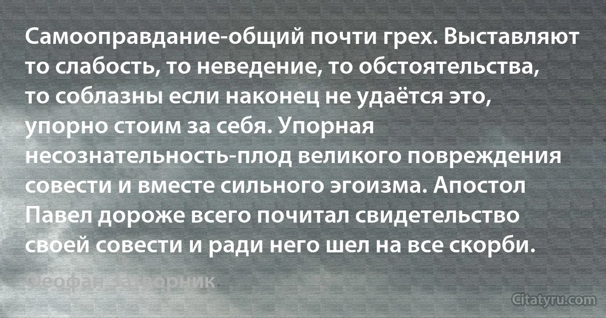 Самооправдание-общий почти грех. Выставляют то слабость, то неведение, то обстоятельства, то соблазны если наконец не удаётся это, упорно стоим за себя. Упорная несознательность-плод великого повреждения совести и вместе сильного эгоизма. Апостол Павел дороже всего почитал свидетельство своей совести и ради него шел на все скорби. (Феофан Затворник)