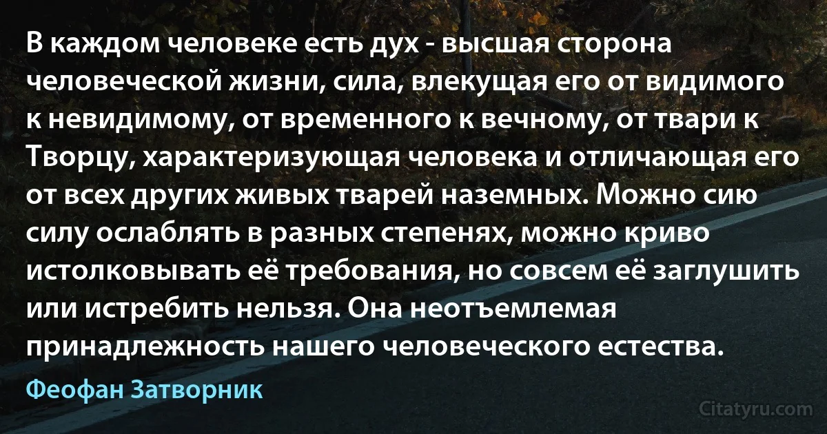 В каждом человеке есть дух - высшая сторона человеческой жизни, сила, влекущая его от видимого к невидимому, от временного к вечному, от твари к Творцу, характеризующая человека и отличающая его от всех других живых тварей наземных. Можно сию силу ослаблять в разных степенях, можно криво истолковывать её требования, но совсем её заглушить или истребить нельзя. Она неотъемлемая принадлежность нашего человеческого естества. (Феофан Затворник)