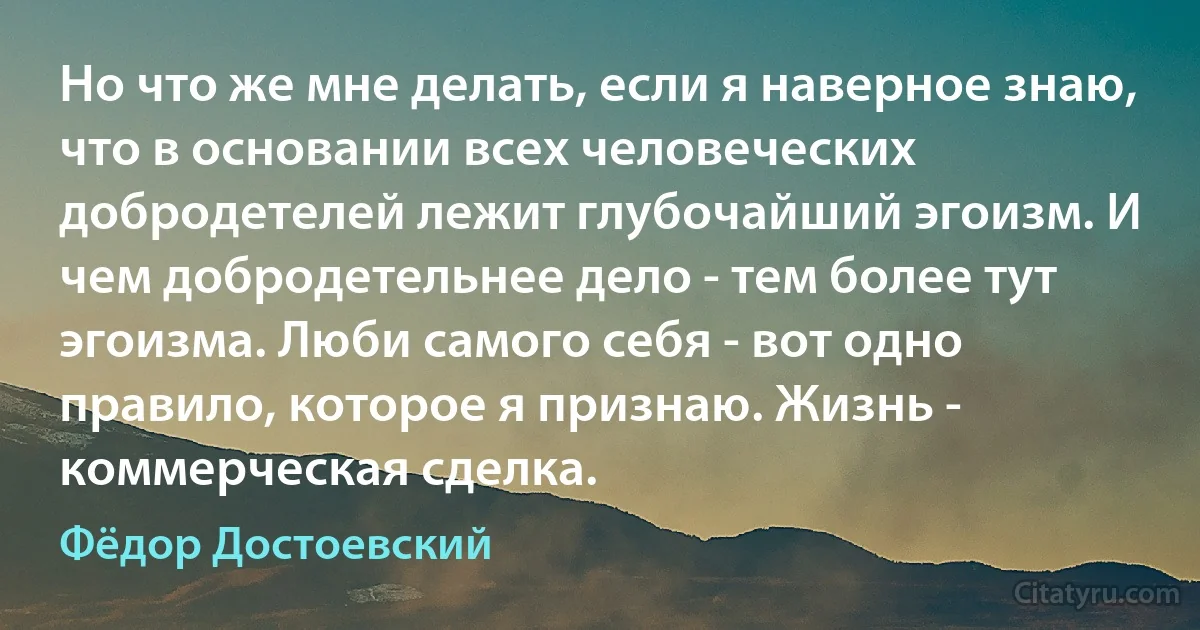 Но что же мне делать, если я наверное знаю, что в основании всех человеческих добродетелей лежит глубочайший эгоизм. И чем добродетельнее дело - тем более тут эгоизма. Люби самого себя - вот одно правило, которое я признаю. Жизнь - коммерческая сделка. (Фёдор Достоевский)