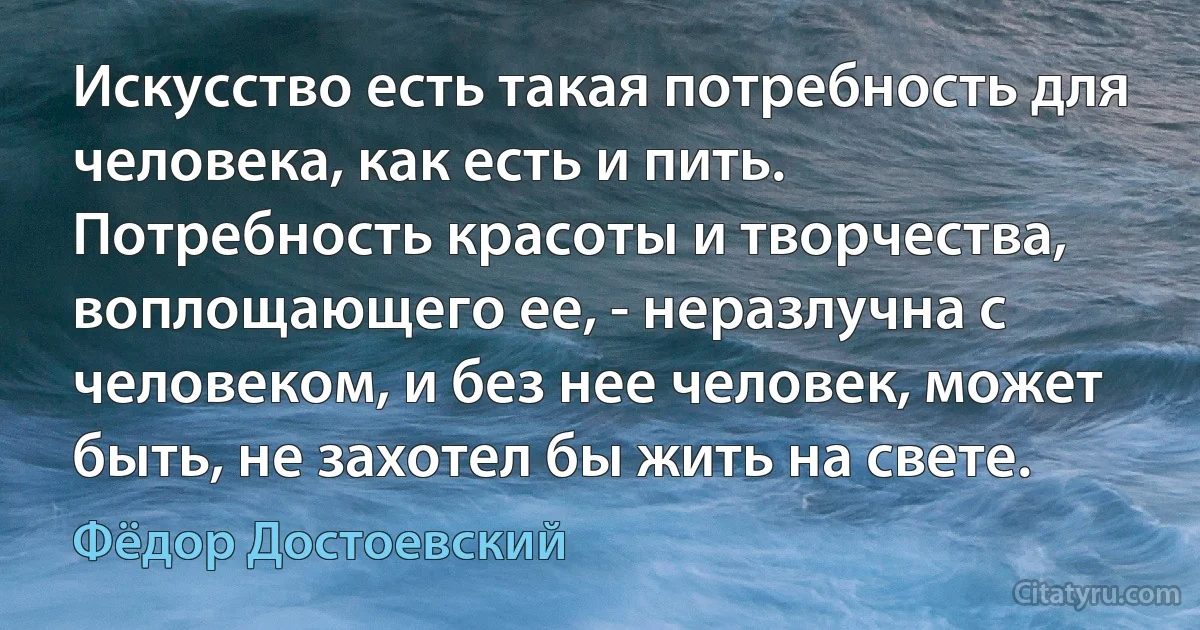 Искусство есть такая потребность для человека, как есть и пить. Потребность красоты и творчества, воплощающего ее, - неразлучна с человеком, и без нее человек, может быть, не захотел бы жить на свете. (Фёдор Достоевский)