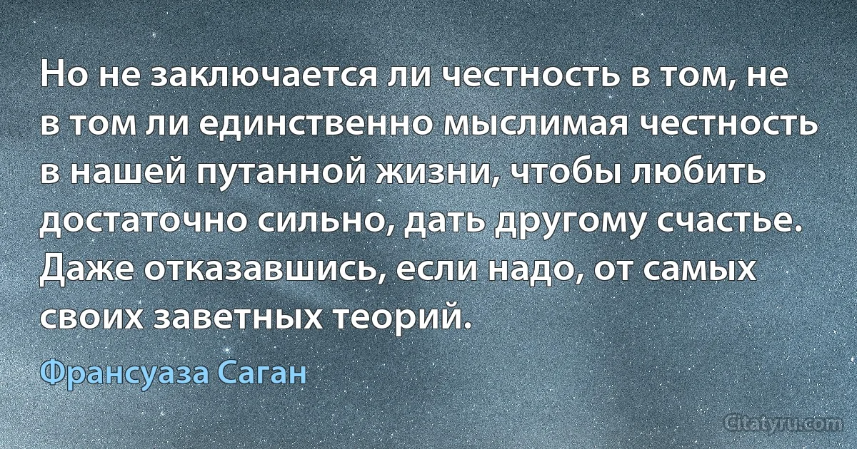 Но не заключается ли честность в том, не в том ли единственно мыслимая честность в нашей путанной жизни, чтобы любить достаточно сильно, дать другому счастье. Даже отказавшись, если надо, от самых своих заветных теорий. (Франсуаза Саган)