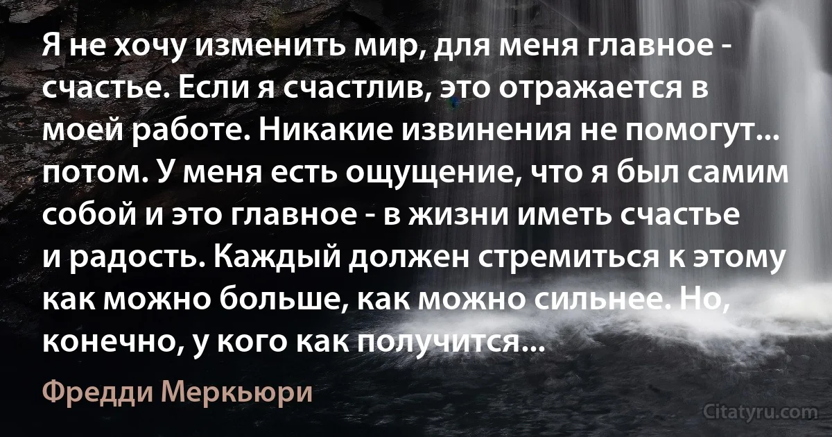 Я не хочу изменить мир, для меня главное - счастье. Если я счастлив, это отражается в моей работе. Никакие извинения не помогут... потом. У меня есть ощущение, что я был самим собой и это главное - в жизни иметь счастье и радость. Каждый должен стремиться к этому как можно больше, как можно сильнее. Но, конечно, у кого как получится... (Фредди Меркьюри)