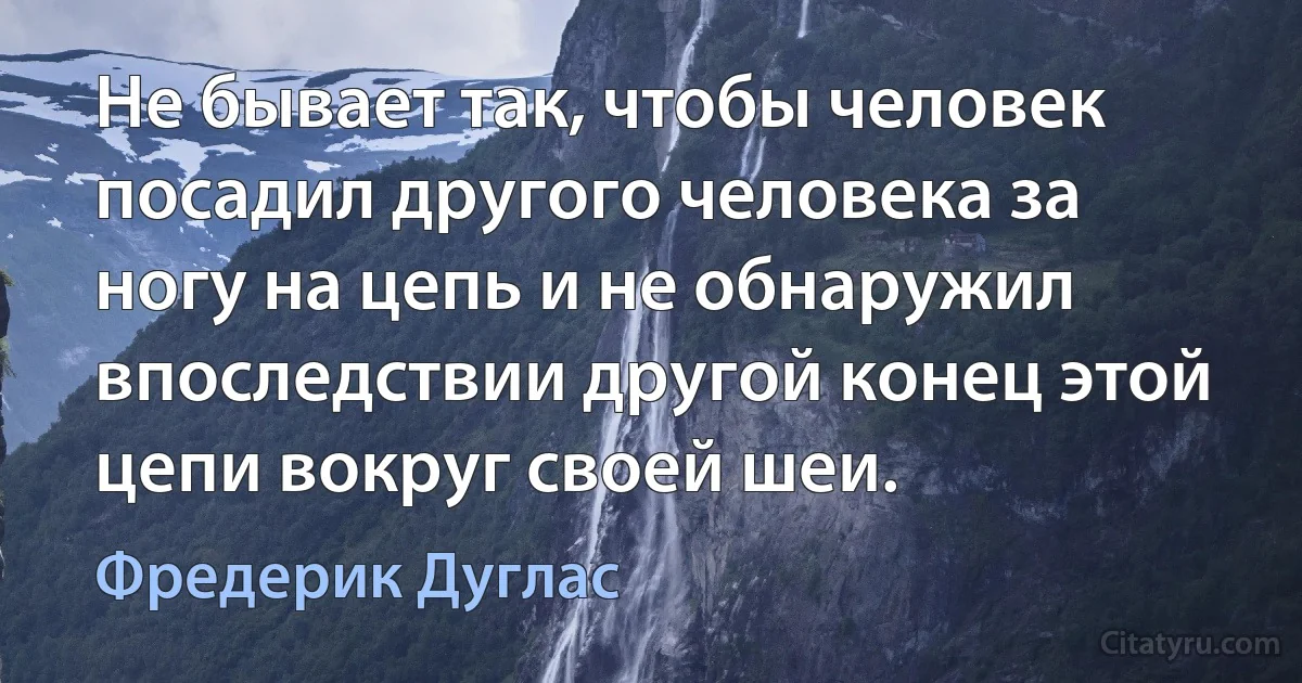 Не бывает так, чтобы человек посадил другого человека за ногу на цепь и не обнаружил впоследствии другой конец этой цепи вокруг своей шеи. (Фредерик Дуглас)