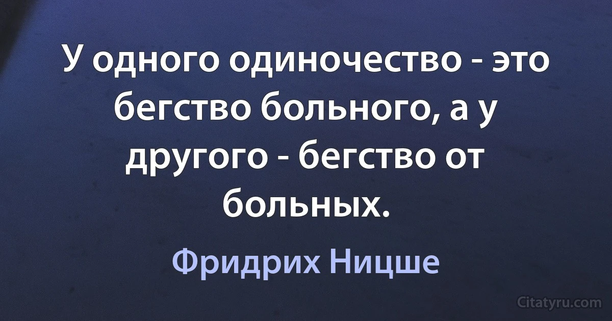 У одного одиночество - это бегство больного, а у другого - бегство от больных. (Фридрих Ницше)