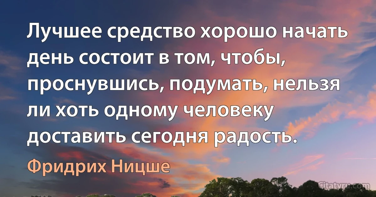 Лучшее средство хорошо начать день состоит в том, чтобы, проснувшись, подумать, нельзя ли хоть одному человеку доставить сегодня радость. (Фридрих Ницше)