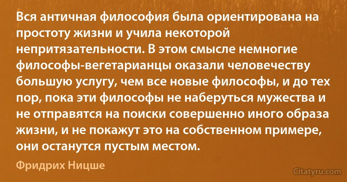 Вся античная философия была ориентирована на простоту жизни и учила некоторой непритязательности. В этом смысле немногие философы-вегетарианцы оказали человечеству большую услугу, чем все новые философы, и до тех пор, пока эти философы не наберуться мужества и не отправятся на поиски совершенно иного образа жизни, и не покажут это на собственном примере, они останутся пустым местом. (Фридрих Ницше)