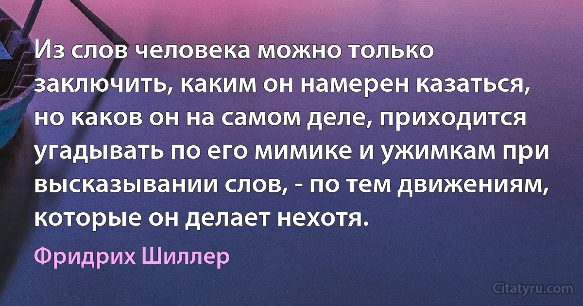 Из слов человека можно только заключить, каким он намерен казаться, но каков он на самом деле, приходится угадывать по его мимике и ужимкам при высказывании слов, - по тем движениям, которые он делает нехотя. (Фридрих Шиллер)