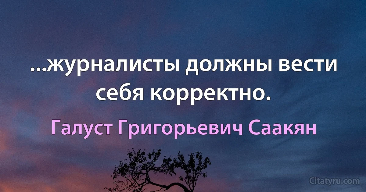 ...журналисты должны вести себя корректно. (Галуст Григорьевич Саакян)