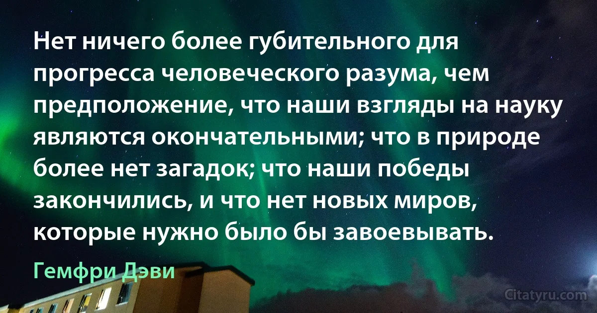 Нет ничего более губительного для прогресса человеческого разума, чем предположение, что наши взгляды на науку являются окончательными; что в природе более нет загадок; что наши победы закончились, и что нет новых миров, которые нужно было бы завоевывать. (Гемфри Дэви)