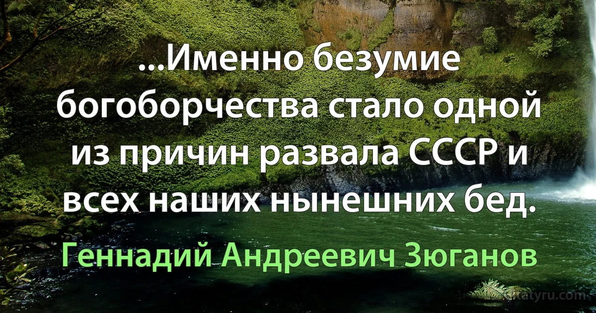 ...Именно безумие богоборчества стало одной из причин развала СССР и всех наших нынешних бед. (Геннадий Андреевич Зюганов)