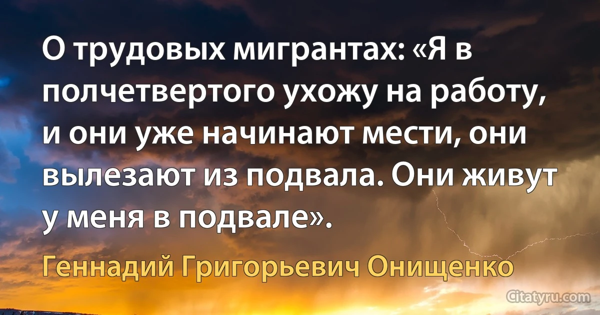 О трудовых мигрантах: «Я в полчетвертого ухожу на работу, и они уже начинают мести, они вылезают из подвала. Они живут у меня в подвале». (Геннадий Григорьевич Онищенко)