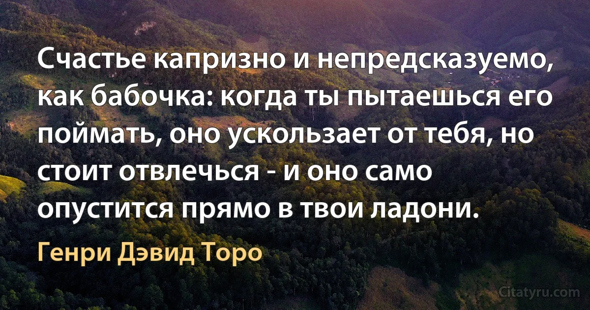 Счастье капризно и непредсказуемо, как бабочка: когда ты пытаешься его поймать, оно ускользает от тебя, но стоит отвлечься - и оно само опустится прямо в твои ладони. (Генри Дэвид Торо)