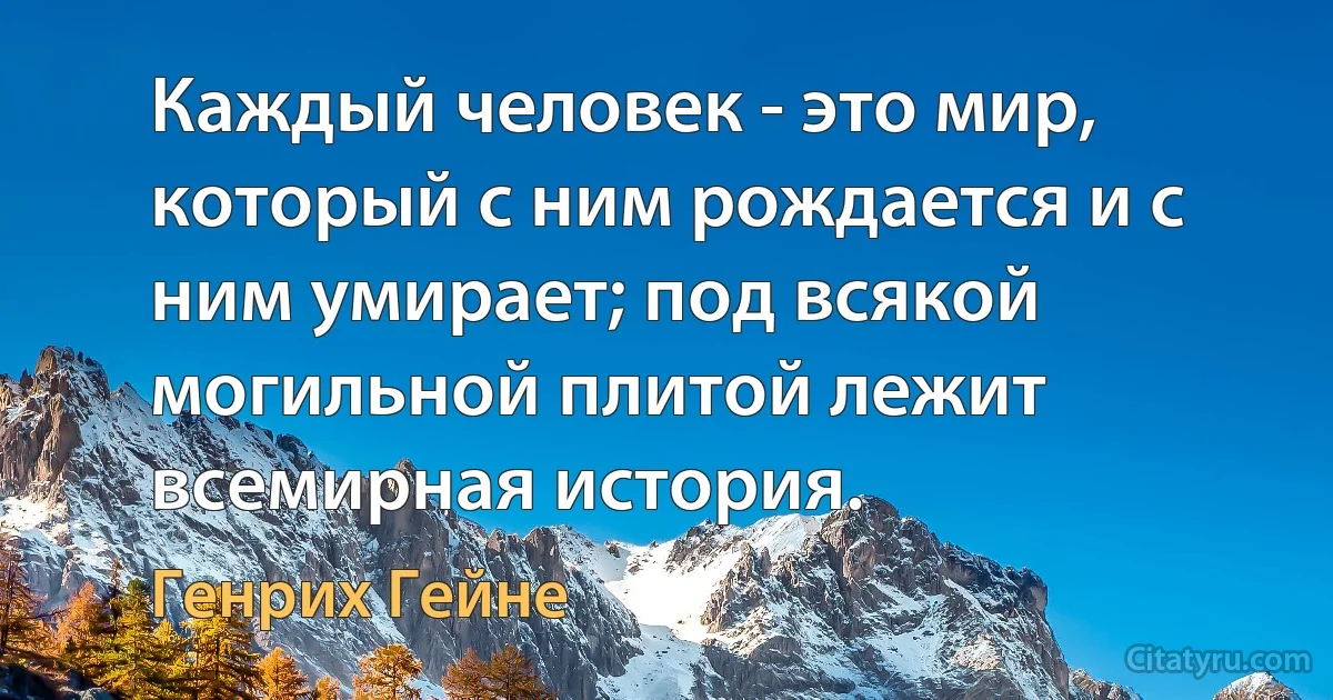 Каждый человек - это мир, который с ним рождается и с ним умирает; под всякой могильной плитой лежит всемирная история. (Генрих Гейне)