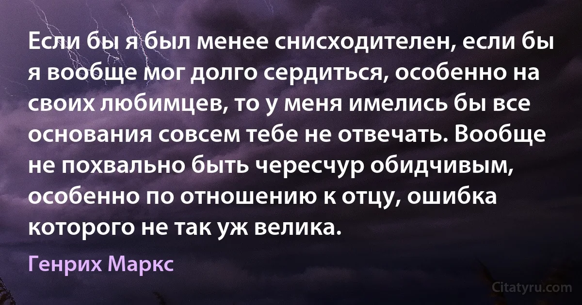 Если бы я был менее снисходителен, если бы я вообще мог долго сердиться, особенно на своих любимцев, то у меня имелись бы все основания совсем тебе не отвечать. Вообще не похвально быть чересчур обидчивым, особенно по отношению к отцу, ошибка которого не так уж велика. (Генрих Маркс)