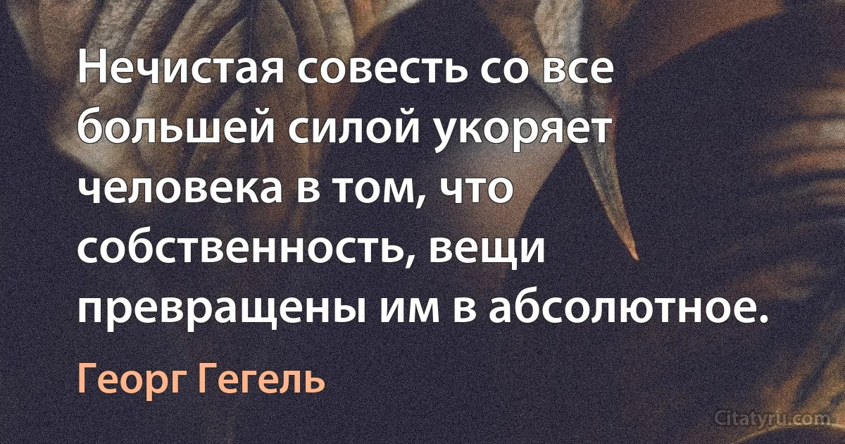 Нечистая совесть со все большей силой укоряет человека в том, что собственность, вещи превращены им в абсолютное. (Георг Гегель)