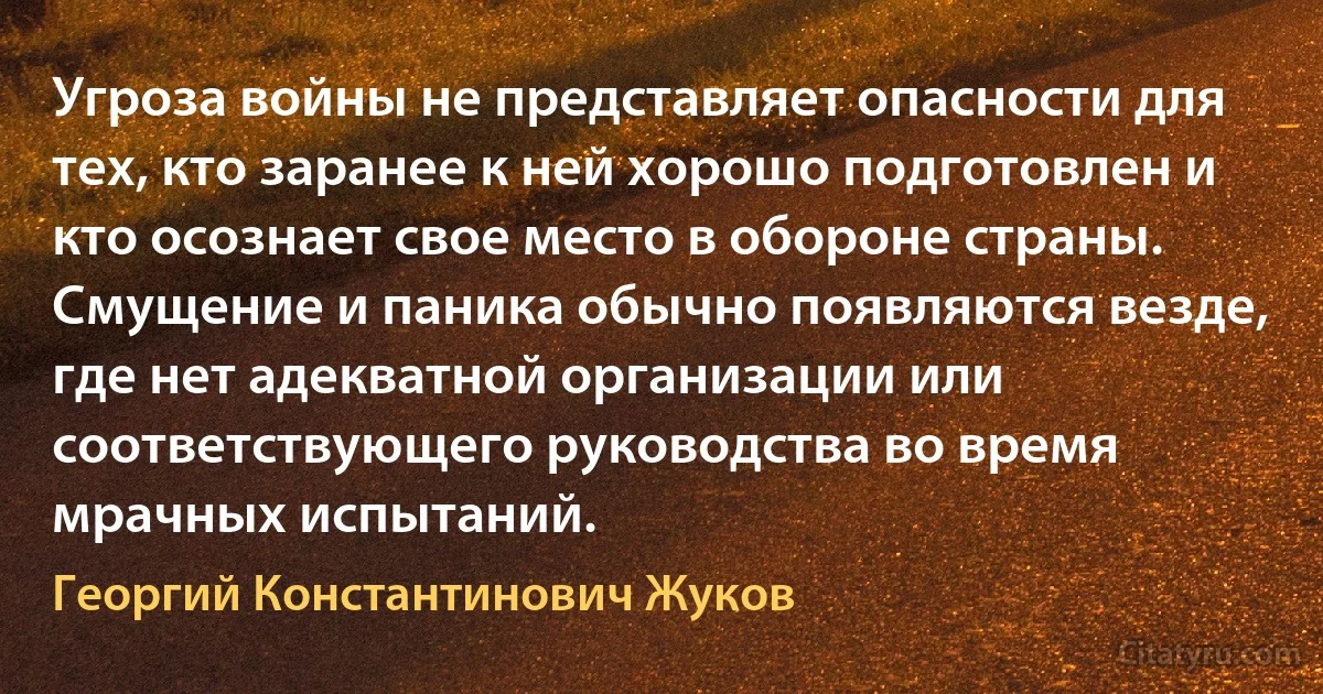 Угроза войны не представляет опасности для тех, кто заранее к ней хорошо подготовлен и кто осознает свое место в обороне страны. Смущение и паника обычно появляются везде, где нет адекватной организации или соответствующего руководства во время мрачных испытаний. (Георгий Константинович Жуков)