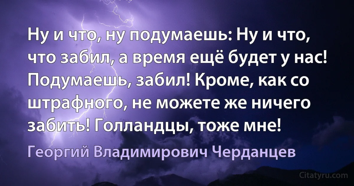 Ну и что, ну подумаешь: Ну и что, что забил, а время ещё будет у нас! Подумаешь, забил! Кроме, как со штрафного, не можете же ничего забить! Голландцы, тоже мне! (Георгий Владимирович Черданцев)