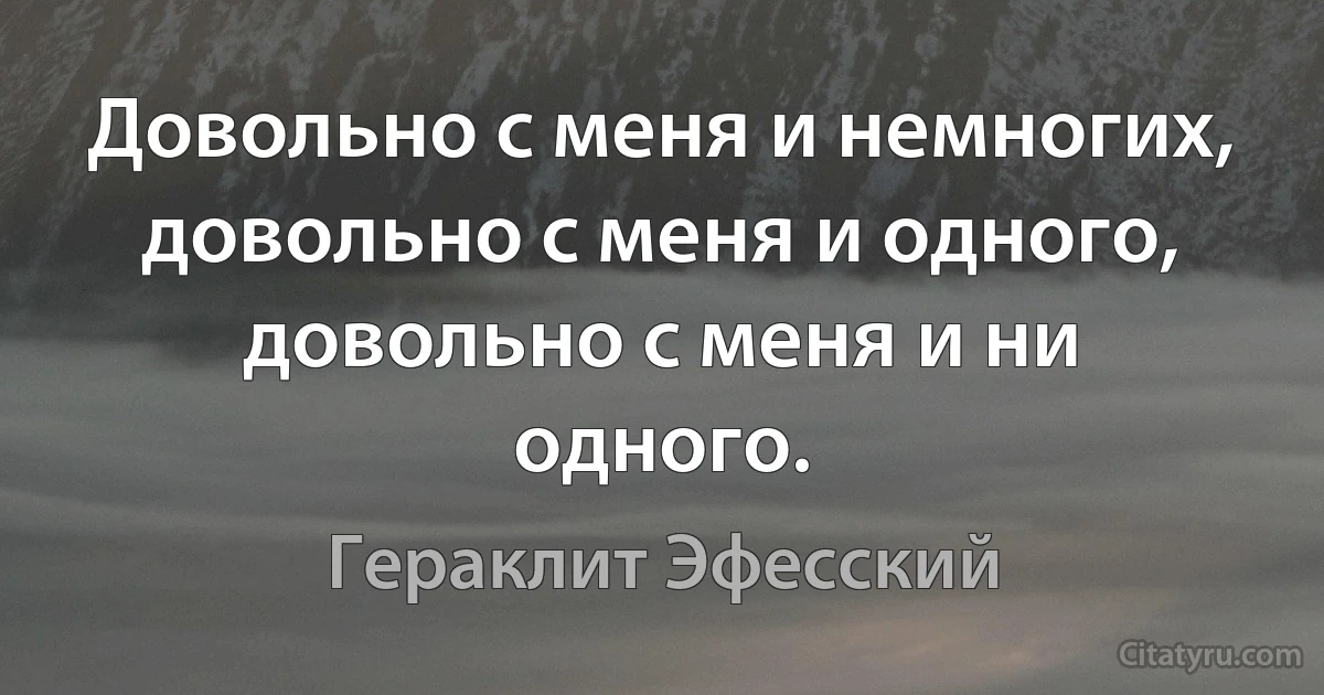 Довольно с меня и немногих, довольно с меня и одного, довольно с меня и ни одного. (Гераклит Эфесский)