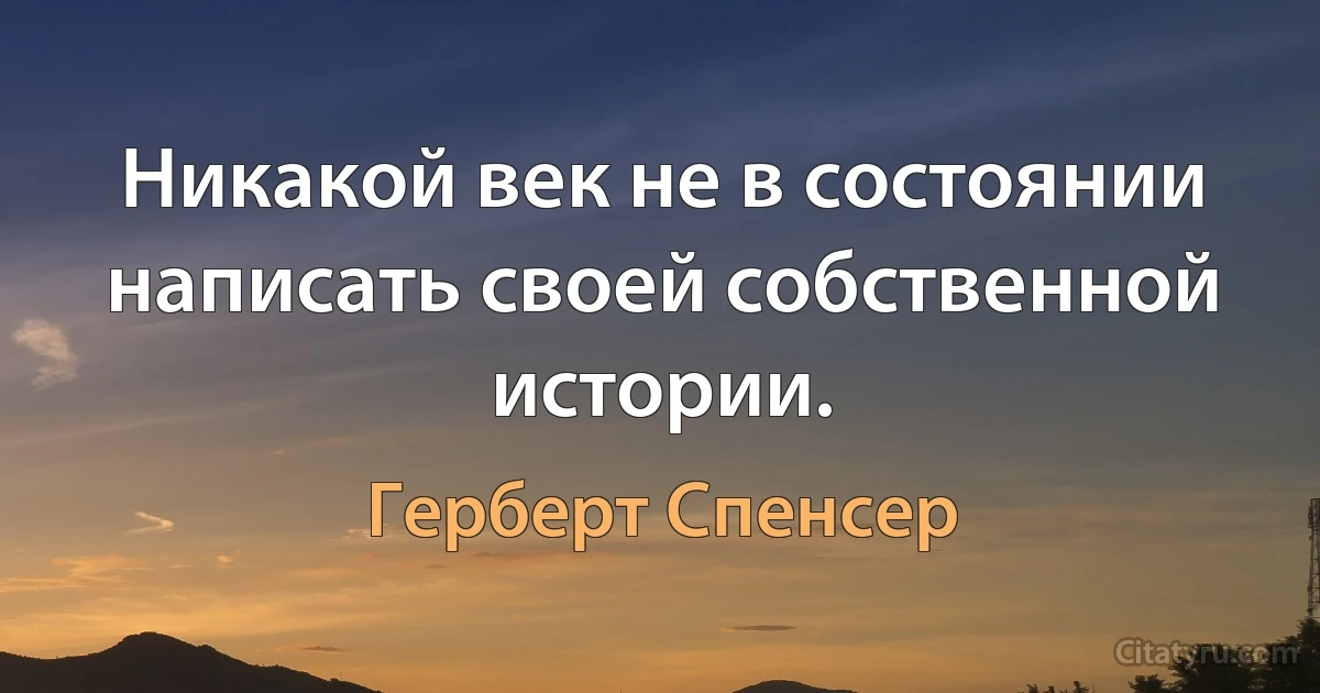 Никакой век не в состоянии написать своей собственной истории. (Герберт Спенсер)