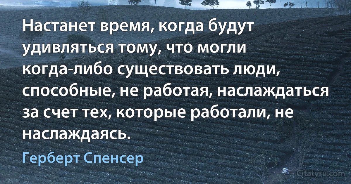 Настанет время, когда будут удивляться тому, что могли когда-либо существовать люди, способные, не работая, наслаждаться за счет тех, которые работали, не наслаждаясь. (Герберт Спенсер)