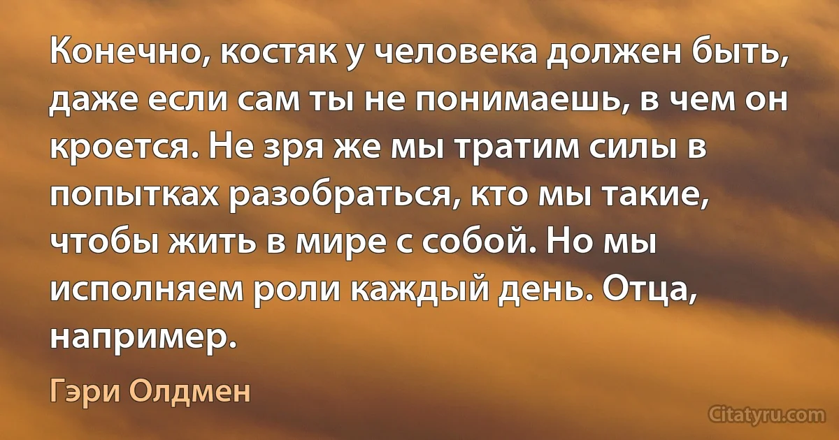 Конечно, костяк у человека должен быть, даже если сам ты не понимаешь, в чем он кроется. Не зря же мы тратим силы в попытках разобраться, кто мы такие, чтобы жить в мире с собой. Но мы исполняем роли каждый день. Отца, например. (Гэри Олдмен)