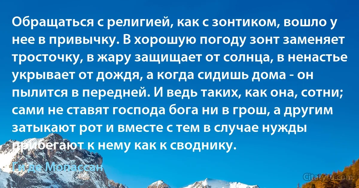 Обращаться с религией, как с зонтиком, вошло у нее в привычку. В хорошую погоду зонт заменяет тросточку, в жару защищает от солнца, в ненастье укрывает от дождя, а когда сидишь дома - он пылится в передней. И ведь таких, как она, сотни; сами не ставят господа бога ни в грош, а другим затыкают рот и вместе с тем в случае нужды прибегают к нему как к своднику. (Ги де Мопассан)