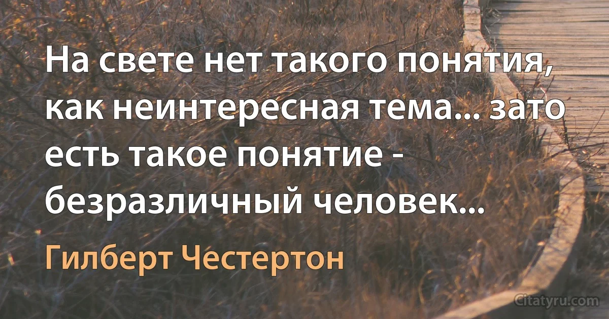 На свете нет такого понятия, как неинтересная тема... зато есть такое понятие - безразличный человек... (Гилберт Честертон)