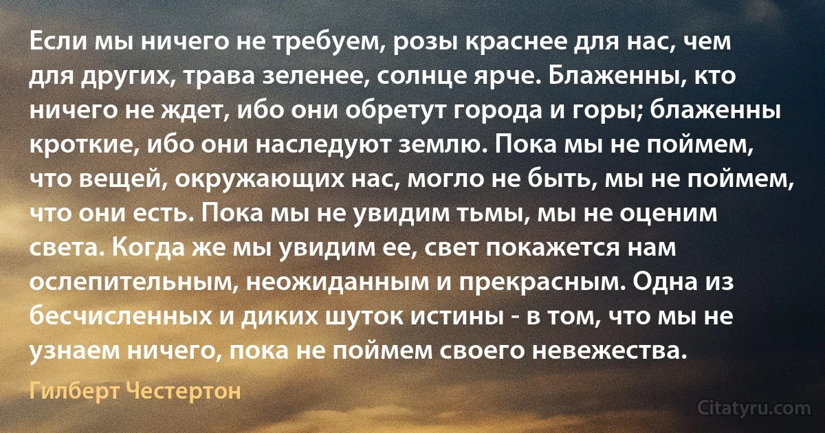 Если мы ничего не требуем, розы краснее для нас, чем для других, трава зеленее, солнце ярче. Блаженны, кто ничего не ждет, ибо они обретут города и горы; блаженны кроткие, ибо они наследуют землю. Пока мы не поймем, что вещей, окружающих нас, могло не быть, мы не поймем, что они есть. Пока мы не увидим тьмы, мы не оценим света. Когда же мы увидим ее, свет покажется нам ослепительным, неожиданным и прекрасным. Одна из бесчисленных и диких шуток истины - в том, что мы не узнаем ничего, пока не поймем своего невежества. (Гилберт Честертон)