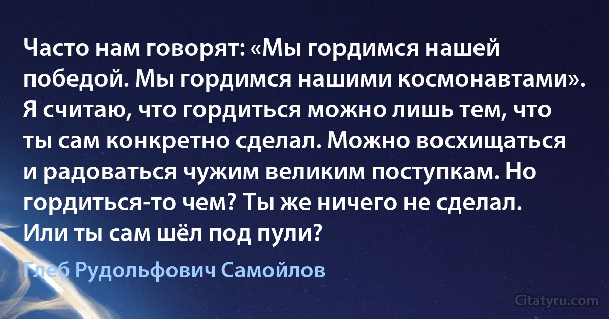 Часто нам говорят: «Мы гордимся нашей победой. Мы гордимся нашими космонавтами». Я считаю, что гордиться можно лишь тем, что ты сам конкретно сделал. Можно восхищаться и радоваться чужим великим поступкам. Но гордиться-то чем? Ты же ничего не сделал. Или ты сам шёл под пули? (Глеб Рудольфович Самойлов)