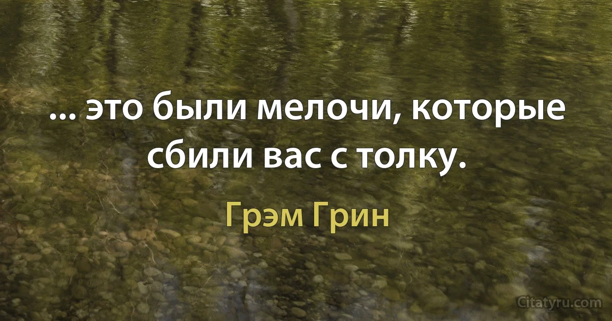 ... это были мелочи, которые сбили вас с толку. (Грэм Грин)