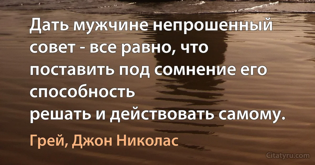 Дать мужчине непрошенный совет - все равно, что поставить под сомнение его способность
решать и действовать самому. (Грей, Джон Николас)