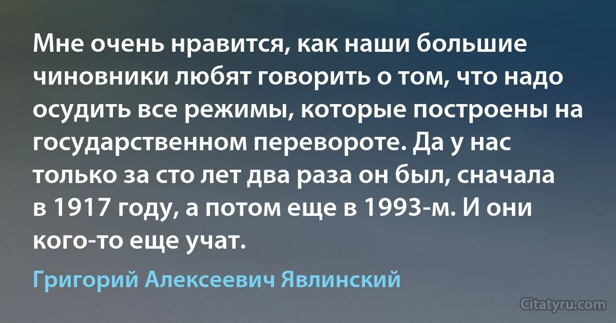 Мне очень нравится, как наши большие чиновники любят говорить о том, что надо осудить все режимы, которые построены на государственном перевороте. Да у нас только за сто лет два раза он был, сначала в 1917 году, а потом еще в 1993-м. И они кого-то еще учат. (Григорий Алексеевич Явлинский)