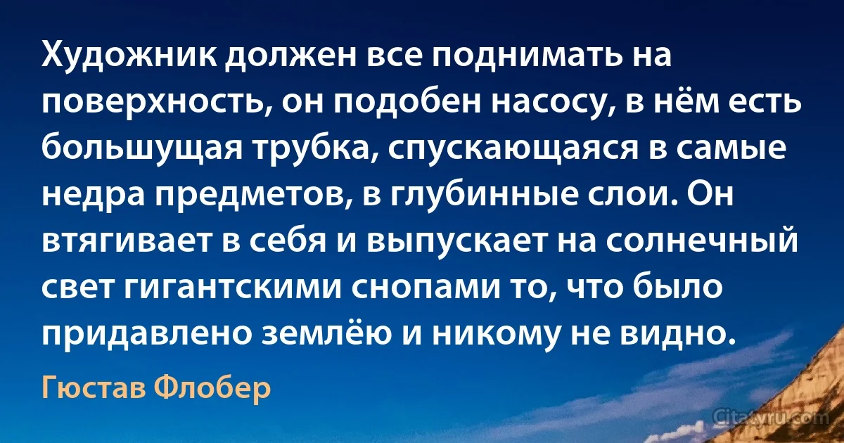 Художник должен все поднимать на поверхность, он подобен насосу, в нём есть большущая трубка, спускающаяся в самые недра предметов, в глубинные слои. Он втягивает в себя и выпускает на солнечный свет гигантскими снопами то, что было придавлено землёю и никому не видно. (Гюстав Флобер)