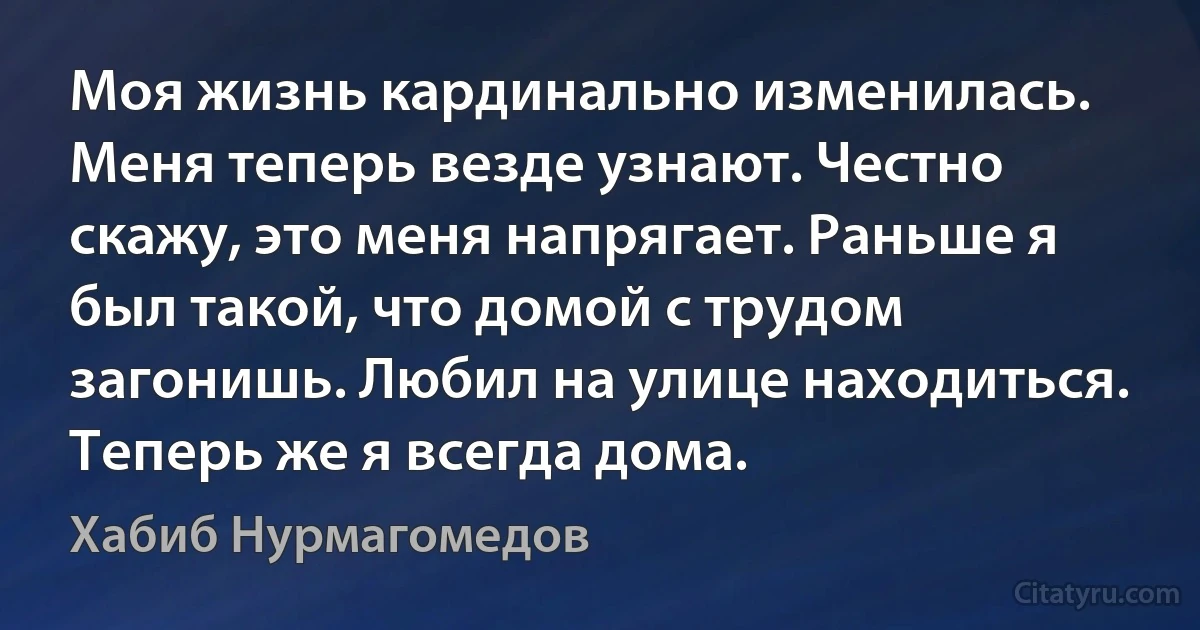 Моя жизнь кардинально изменилась. Меня теперь везде узнают. Честно скажу, это меня напрягает. Раньше я был такой, что домой с трудом загонишь. Любил на улице находиться. Теперь же я всегда дома. (Хабиб Нурмагомедов)