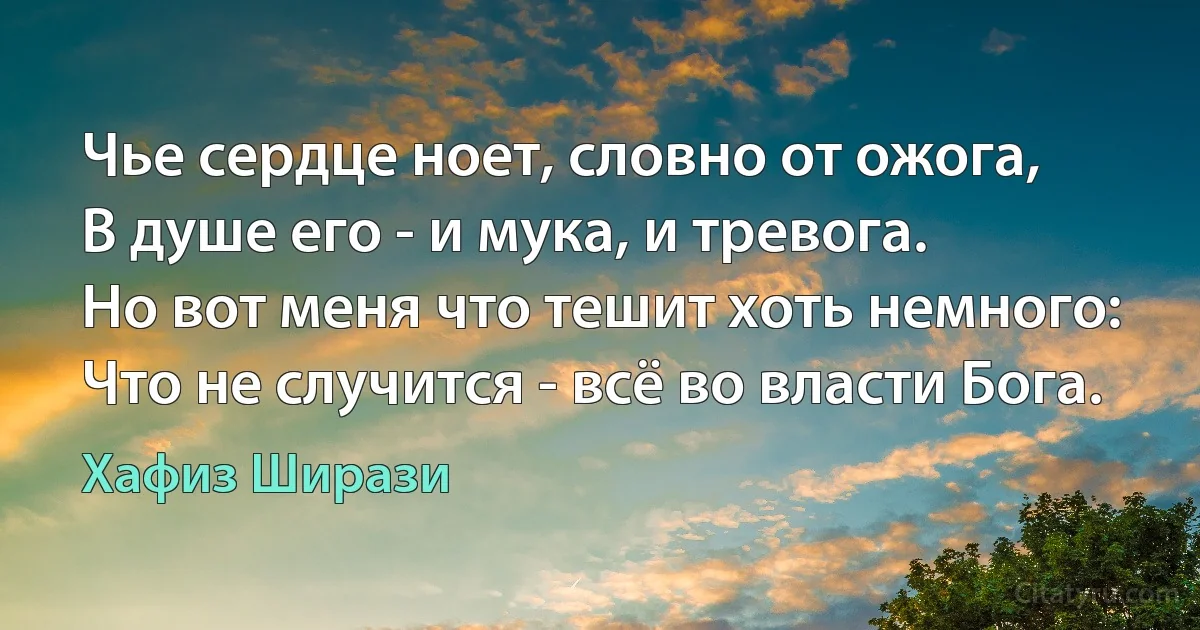 Чье сердце ноет, словно от ожога,
В душе его - и мука, и тревога.
Но вот меня что тешит хоть немного:
Что не случится - всё во власти Бога. (Хафиз Ширази)