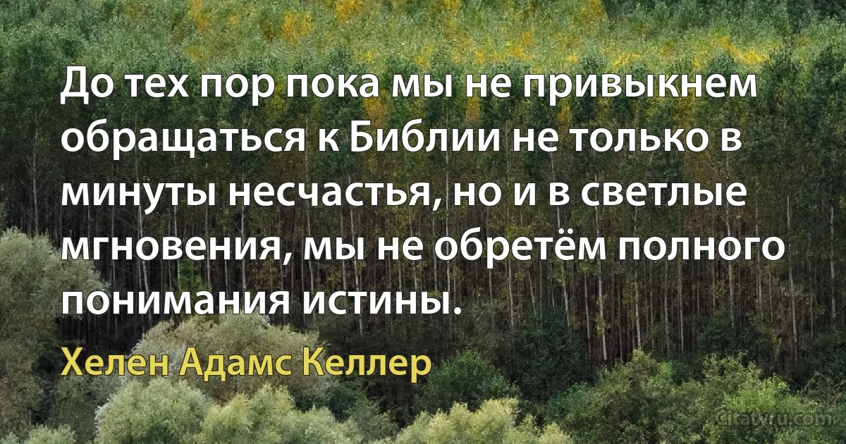 До тех пор пока мы не привыкнем обращаться к Библии не только в минуты несчастья, но и в светлые мгновения, мы не обретём полного понимания истины. (Хелен Адамс Келлер)