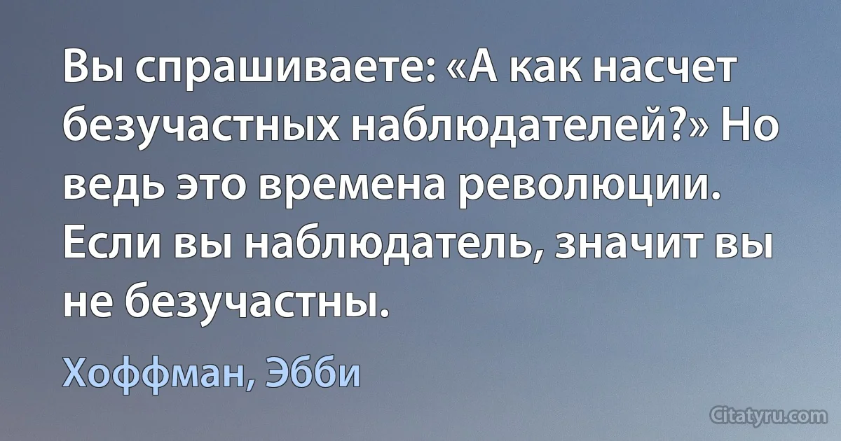 Вы спрашиваете: «А как насчет безучастных наблюдателей?» Но ведь это времена революции. Если вы наблюдатель, значит вы не безучастны. (Хоффман, Эбби)