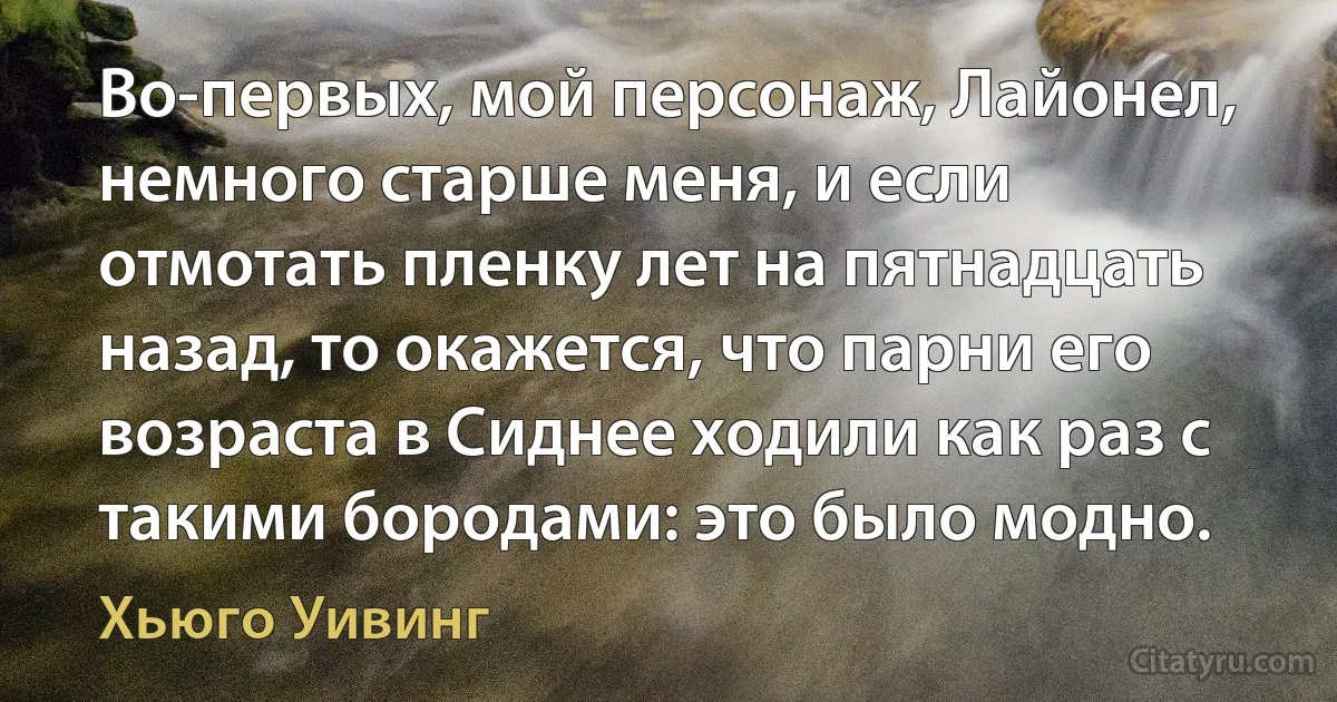 Во-первых, мой персонаж, Лайонел, немного старше меня, и если отмотать пленку лет на пятнадцать назад, то окажется, что парни его возраста в Сиднее ходили как раз с такими бородами: это было модно. (Хьюго Уивинг)