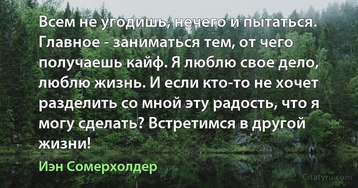 Всем не угодишь, нечего и пытаться. Главное - заниматься тем, от чего получаешь кайф. Я люблю свое дело, люблю жизнь. И если кто-то не хочет разделить со мной эту радость, что я могу сделать? Встретимся в другой жизни! (Иэн Сомерхолдер)